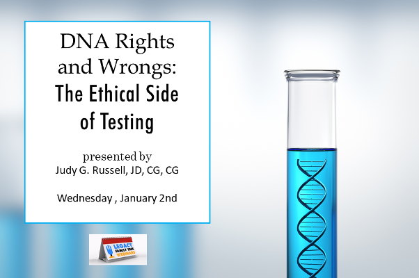 Legacy Family Tree: FREE WEBINAR DNA Rights and Wrongs: The Ethical Side of Testing, presented by Judy G. Russell, JD, CG, CGL, Wednesday, January 2nd, 1:00 pm Central - “Whose permission is needed to test a child or an adult unable to consent? Who owns our DNA? What can we disclose about a cousin who has tested? The rules of the road for the ethical challenges facing genealogists interested in using DNA evidence as part of their family history research. Learn the ethical rules that can guide us through many if not most of the situations in which we as genetic genealogists find ourselves.”
