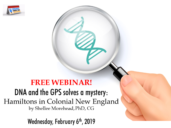 Legacy Family Tree Webinars: FREE WEBINAR DNA and the GPS solves a mystery: Hamiltons in Colonial New England presented by Shellee Morehead, PhD, CG, Wednesday, February 6th, 2019, 1:00 pm CST - “Who was Capt Thomas Hamilton? Y-DNA solves a 300 year old mystery of his origins. Using the Genealogical Proof Standard as well as DNA evidence, Shellee describes solving a 300 year old mystery: Who was Captain Thomas Hamilton? This talk briefly describes the genealogical proof standard, the question relating to Hamiltons in Colonial New England, and describes another Irish Hamilton whose parentage is being addressed using DNA. We will cover targeted testing and how to get started using DNA to solve family mysteries.”