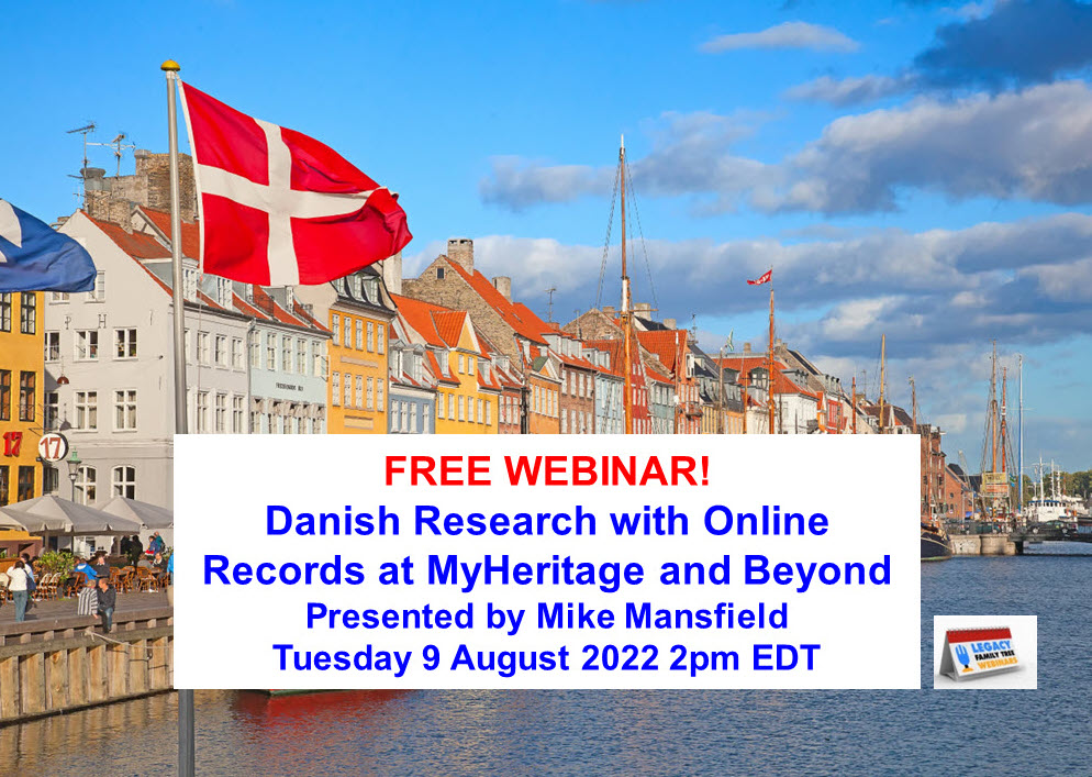 FREE WEBINAR Danish Research with Online Records at MyHeritage and Beyond presented by Mike Mansfield, Tuesday 8 August 2022, 2pm EDT / 1pm CDT / 12pm MDT/ 11am PDT. MyHeritage has been adding new historical records at a dizzying rate, with multiple billions of new records added each year. Discover the most recent additions to the MyHeritage historical record treasure trove. Register for FREE at http://legacy.familytreewebinars.com/?aid=7489 via Legacy Family Tree Webinars.