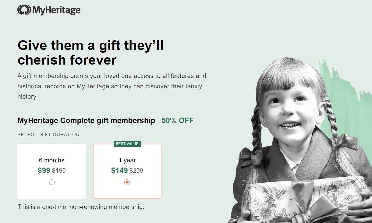 Give them a gift they’ll cherish forever. A gift membership grants your loved one full access to the Complete plan, MyHeritage’s best plan for family history research, which includes all tools, features, and historical records. It’s a meaningful gift that’s delivered straight to the recipient’s email on the date of your choosing. This is a one-time, non-renewing membership.