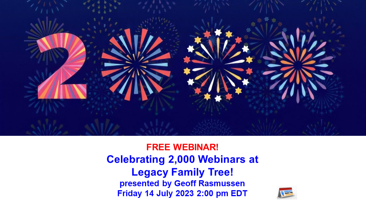 NEW! Legacy Family Tree Webinars: FREE WEBINAR Celebrating 2,000 Webinars! presented by Geoff Rasmussen, Friday 14 July 2023, 2pm EDT / 1pm CDT / 12pm MDT/ 11am PDT. LET’S CELEBRATE! Join me on Friday 14 July 2023 in celebrating the 2000th webinar at Legacy Family Tree Webinars! Besides being a great online party, you’ll learn 10 tips about genealogy that you can use to find family history research success! Register for FREE at http://legacy.familytreewebinars.com/?aid=8469 via Legacy Family Tree Webinars.